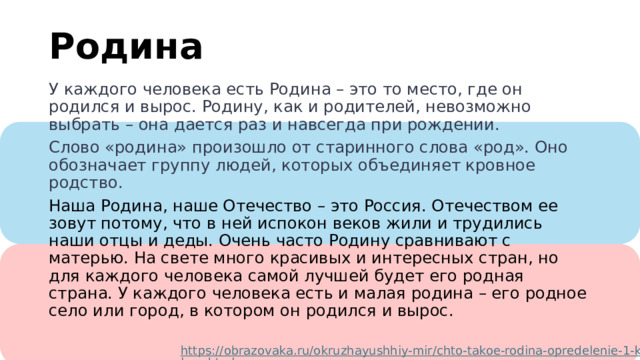 м Родина У каждого человека есть Родина – это то место, где он родился и вырос. Родину, как и родителей, невозможно выбрать – она дается раз и навсегда при рождении. Слово «родина» произошло от старинного слова «род». Оно обозначает группу людей, которых объединяет кровное родство. Наша Родина, наше Отечество – это Россия. Отечеством ее зовут потому, что в ней испокон веков жили и трудились наши отцы и деды. Очень часто Родину сравнивают с матерью. На свете много красивых и интересных стран, но для каждого человека самой лучшей будет его родная страна. У каждого человека есть и малая родина – его родное село или город, в котором он родился и вырос. https://obrazovaka.ru/okruzhayushhiy-mir/chto-takoe-rodina-opredelenie-1-klass.html