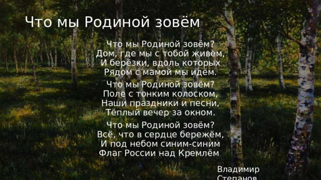 Что мы Родиной зовём Что мы Родиной зовём?  Дом, где мы с тобой живём,  И берёзки, вдоль которых  Рядом с мамой мы идём. Что мы Родиной зовём?  Поле с тонким колоском,  Наши праздники и песни,  Тёплый вечер за окном. Что мы Родиной зовём?  Всё, что в сердце бережём,  И под небом синим-синим  Флаг России над Кремлём . Владимир Степанов