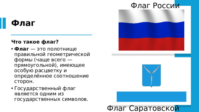 Флаг России Флаг Что такое флаг?   Флаг — это полотнище правильной геометрической формы (чаще всего — прямоугольной), имеющее особую расцветку и определённое соотношение сторон. Государственный флаг является одним из государственных символов. Флаг Саратовской области