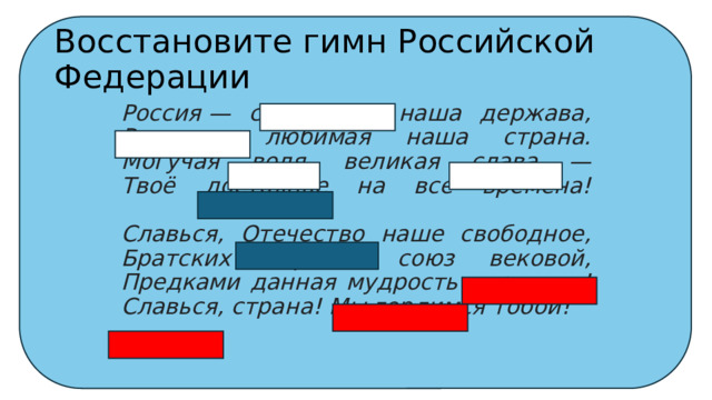 Восстановите гимн Российской Федерации Россия — священная наша держава,  Россия — любимая наша страна.  Могучая воля, великая слава —  Твоё достоянье на все времена!   Славься, Отечество наше свободное,  Братских народов союз вековой,  Предками данная мудрость народная!  Славься, страна! Мы гордимся тобой!