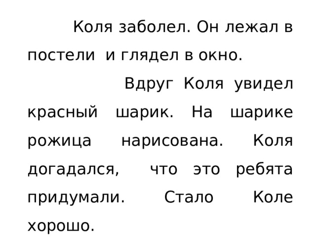   Коля заболел. Он лежал в постели и глядел в окно.  Вдруг Коля увидел красный шарик. На шарике рожица нарисована. Коля догадался, что это ребята придумали. Стало Коле хорошо.  Хорошо, когда о тебе друзья помнят!