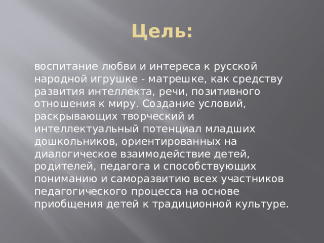 Цель: воспитание любви и интереса к русской народной игрушке - матрешке, как средству развития интеллекта, речи, позитивного отношения к миру. Создание условий, раскрывающих творческий и интеллектуальный потенциал младших дошкольников, ориентированных на диалогическое взаимодействие детей, родителей, педагога и способствующих пониманию и саморазвитию всех участников педагогического процесса на основе приобщения детей к традиционной культуре.