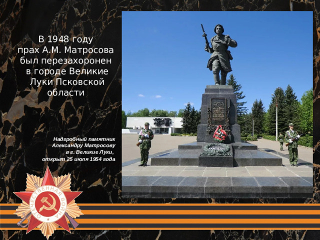 В 1948 году прах А.М. Матросова был перезахоронен в городе Великие Луки Псковской области Надгробный памятник Александру Матросову  в г. Великие Луки, открыт 25 июля 1954 года
