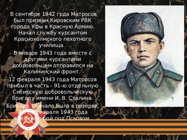 В сентябре 1942 года Матросов был призван Кировским РВК города Уфы в Красную Армию. Начал службу курсантом Краснохолмского пехотного училища. В январе 1943 года вместе с другими курсантами добровольцем отправился на Калининский фронт. 12 февраля 1943 года Матросов прибыл в часть - 91-ю отдельную Сибирскую добровольческую бригаду имени И. В. Сталина. Бригада сначала была в резерве, а с 25 февраля 1943 года введена в бой под Псковом.