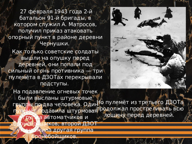 27 февраля 1943 года 2-й батальон 91-й бригады, в котором служил А. Матросов, получил приказ атаковать опорный пункт в районе деревни Чернушки. Как только советские солдаты вышли на опушку перед деревней, они попали под сильный огонь противника — три пулемёта в ДЗОТах перекрывали подступы. На подавление огневых точек были высланы штурмовые группы по два человека. Один пулемёт подавила штурмовая группа автоматчиков и бронебойщиков; второй ДЗОТ уничтожила другая группа бронебойщиков. Но пулемёт из третьего ДЗОТа продолжал простреливать всю лощину перед деревней.