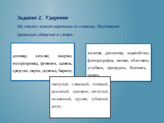 Задание 2. Ударение На столах лежат карточки со словами. Поставьте правильно ударение в словах:  догов о р, катал о г, кварт а л, мусоропров о д, фен о мен, щав е ль, ср е дства, т о рты, цеп о чка, б а рмен; жалюз и , диспанс е р, ход а тайство, флюорография, звон и т, облегч и ть, углуб и ть, прин у дить, балов а ть, нач а ть. с ог нутый, сл и вовый, опт о вый , к у хонный, крас и вее, с о гнутый, моза и чный, вруч и т, зубч а тый, дос у г,