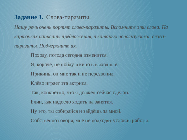 Задание 3. Слова-паразиты. Нашу речь очень портят слова-паразиты. Вспомните эти слова. На карточках написаны предложения, в которых используются слова-паразиты. Подчеркните их. Походу, погода сегодня изменится. Я, короче, не пойду в кино в выходные. Прикинь, он мне так и не перезвонил. Клёво играет эта актриса. Так, конкретно, что я должен сейчас сделать. Блин, как надоело ходить на занятия. Ну это, ты собирайся и зайдёшь за мной. Собственно говоря, мне не подходят условия работы.