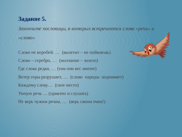 Задание 5. Закончите пословицы, в которых встречаются слова «речь» и «слово» Слово не воробей: … (вылетит – не поймаешь) Слово – серебро, … (молчание – золото) Где слова редки, … (там они вес имеют) Ветер горы разрушает, … (слово народы поднимает) Каждому слову… (свое место) Умную речь … (приятно и слушать) Не верь чужим речам, … (верь своим очам!)