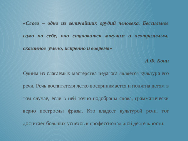 «Слово – одно из величайших орудий человека. Бессильное само по себе, оно становится могучим и неотразимым, сказанное умело, искренно и вовремя» А.Ф. Кони Одним из слагаемых мастерства педагога является культура его речи. Речь воспитателя легко воспринимается и понятна детям в том случае, если в ней точно подобраны слова, грамматически верно построены фразы. Кто владеет культурой речи, тот достигает больших успехов в профессиональной деятельности.