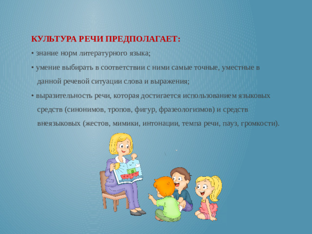 КУЛЬТУРА РЕЧИ ПРЕДПОЛАГАЕТ: • знание норм литературного языка; • умение выбирать в соответствии с ними самые точные, уместные в данной речевой ситуации слова и выражения; • выразительность речи, которая достигается использованием языковых средств (синонимов, тропов, фигур, фразеологизмов) и средств внеязыковых (жестов, мимики, интонации, темпа речи, пауз, громкости).