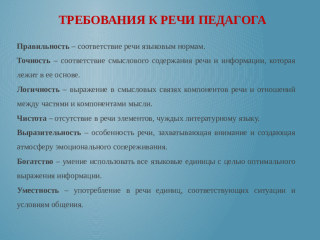 ТРЕБОВАНИЯ К РЕЧИ ПЕДАГОГА Правильность – соответствие речи языковым нормам. Точность – соответствие смыслового содержания речи и информации, которая лежит в ее основе. Логичность – выражение в смысловых связях компонентов речи и отношений между частями и компонентами мысли. Чистота – отсутствие в речи элементов, чуждых литературному языку. Выразительность – особенность речи, захватывающая внимание и создающая атмосферу эмоционального сопереживания. Богатство – умение использовать все языковые единицы с целью оптимального выражения информации. Уместность – употребление в речи единиц, соответствующих ситуации и условиям общения.