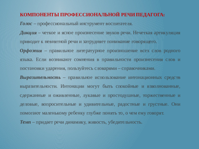 КОМПОНЕНТЫ ПРОФЕССИОНАЛЬНОЙ РЕЧИ ПЕДАГОГА: Голос – профессиональный инструмент воспитателя. Дикция – четкое и ясное произнесение звуков речи. Нечеткая артикуляция приводит к невнятной речи и затрудняет понимание говорящего. Орфоэпия – правильное литературное произношение всех слов родного языка. Если возникают сомнения в правильности произнесения слов и постановки ударения, пользуйтесь словарями – справочниками. Выразительность – правильное использование интонационных средств выразительности. Интонации могут быть спокойные и взволнованные, сдержанные и оживленные, лукавые и простодушные, торжественные и деловые, вопросительные и удивительные, радостные и грустные. Они помогают маленькому ребенку глубже понять то, о чем ему говорят. Темп – придает речи динамику, живость, убедительность.