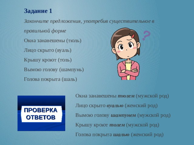 Задание 1 Закончите предложения, употребив существительное в правильной форме Окна занавешены (тюль) Лицо скрыто (вуаль) Крышу кроют (толь) Вымою голову (шампунь) Голова покрыта (шаль) Окна занавешены тюлем (мужской род) Лицо скрыто вуалью (женский род) Вымою голову шампунем (мужской род) Крышу кроют толем (мужской род) Голова покрыта шалью (женский род)