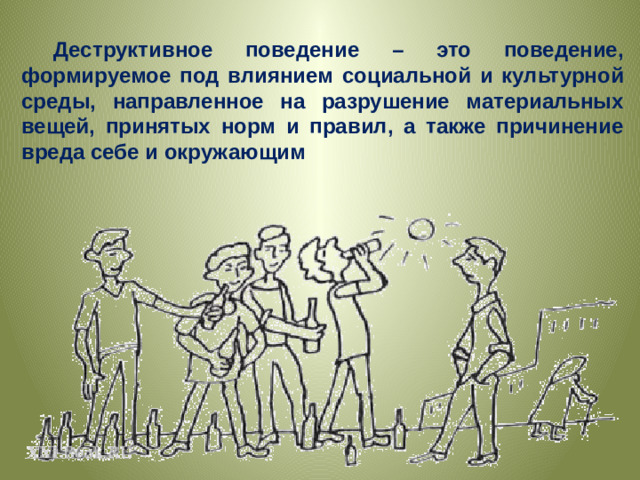 Деструктивное поведение – это поведение, формируемое под влиянием социальной и культурной среды, направленное на разрушение материальных вещей, принятых норм и правил, а также причинение вреда себе и окружающим