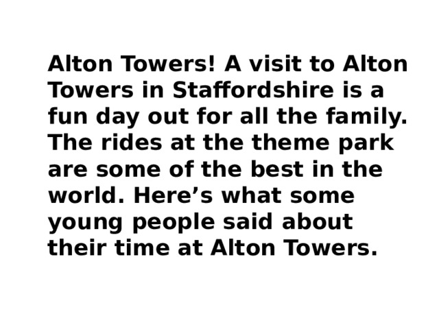 Alton Towers! A visit to Alton Towers in Staffordshire is a fun day out for all the family. The rides at the theme park are some of the best in the world. Here’s what some young people said about their time at Alton Towers.