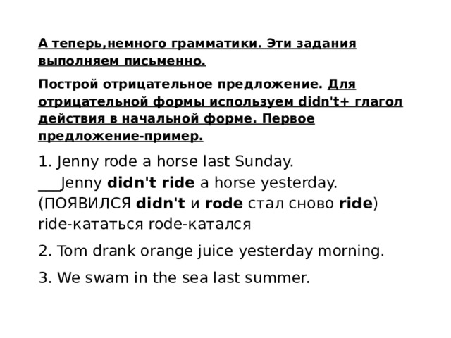 А теперь,немного грамматики. Эти задания выполняем письменно. Построй отрицательное предложение.  Для отрицательной формы используем didn't+ глагол действия в начальной форме. Первое предложение-пример. 1. Jenny rode a horse last Sunday. ___Jenny  didn't ride  a horse yesterday. (ПОЯВИЛСЯ  didn't  и  rode  стал сново  ride ) ride-кататься rode-катался 2. Tom drank orange juice yesterday morning. 3. We swam in the sea last summer.