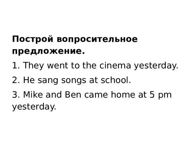 Построй вопросительное предложение. 1. They went to the cinema yesterday. 2. He sang songs at school. 3. Mike and Ben came home at 5 pm yesterday.