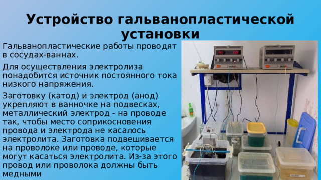 Устройство гальванопластической установки Гальванопластические работы проводят в сосудах-ваннах. Для осуществления электролиза понадобится источник постоянного тока низкого напряжения. Заготовку (катод) и электрод (анод) укрепляют в ванночке на подвесках, металлический электрод - на проводе так, чтобы место соприкосновения провода и электрода не касалось электролита. Заготовка подвешивается на проволоке или проводе, которые могут касаться электролита. Из-за этого провод или проволока должны быть медными