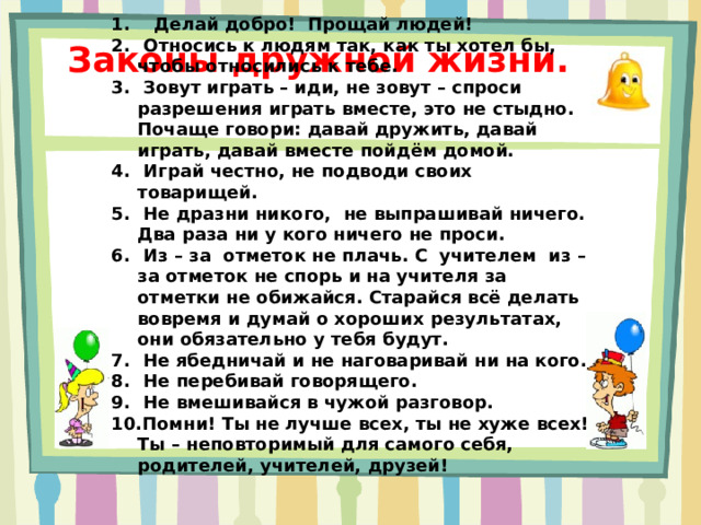 Делай добро! Прощай людей!  Относись к людям так, как ты хотел бы, чтобы относились к тебе.  Зовут играть – иди, не зовут – спроси разрешения играть вместе, это не стыдно. Почаще говори: давай дружить, давай играть, давай вместе пойдём домой.  Играй честно, не подводи своих товарищей.  Не дразни никого, не выпрашивай ничего. Два раза ни у кого ничего не проси.  Из – за отметок не плачь. С учителем из – за отметок не спорь и на учителя за отметки не обижайся. Старайся всё делать вовремя и думай о хороших результатах, они обязательно у тебя будут.  Не ябедничай и не наговаривай ни на кого.  Не перебивай говорящего.  Не вмешивайся в чужой разговор. Помни! Ты не лучше всех, ты не хуже всех! Ты – неповторимый для самого себя, родителей, учителей, друзей!