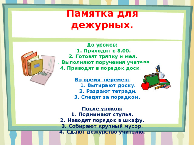 Памятка для дежурных.  До уроков:  1. Приходят в 8.00.  2. Готовят тряпку и мел.  3. Выполняют поручения учителя.  4. Приводят в порядок доску .  Во время перемен:  1. Вытирают доску.  2. Раздают тетради.  3. Следят за порядком.  После уроков: Поднимают стулья. Наводят порядок в шкафу. Собирают крупный мусор. Сдают дежурство учителю.    