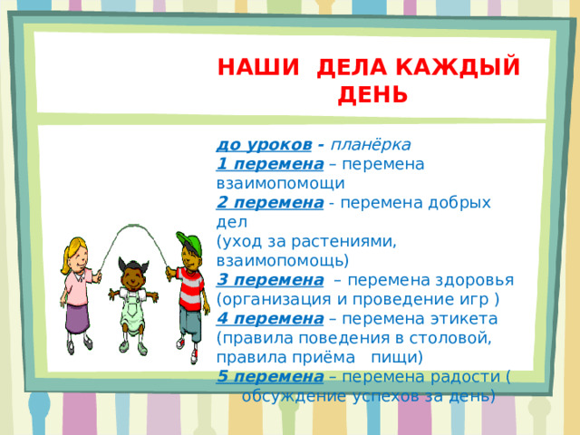 НАШИ ДЕЛА КАЖДЫЙ ДЕНЬ  до уроков - планёрка 1 перемена – перемена взаимопомощи 2 перемена - перемена добрых дел (уход за растениями, взаимопомощь) 3 перемена – перемена здоровья (организация и проведение игр ) 4 перемена – перемена этикета (правила поведения в столовой, правила приёма пищи) 5 перемена – перемена радости ( обсуждение успехов за день)