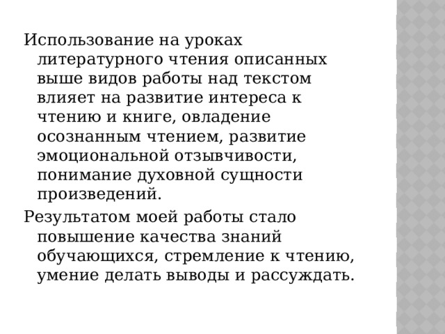 Использование на уроках литературного чтения описанных выше видов работы над текстом влияет на развитие интереса к чтению и книге, овладение осознанным чтением, развитие эмоциональной отзывчивости, понимание духовной сущности произведений. Результатом моей работы стало повышение качества знаний обучающихся, стремление к чтению, умение делать выводы и рассуждать.