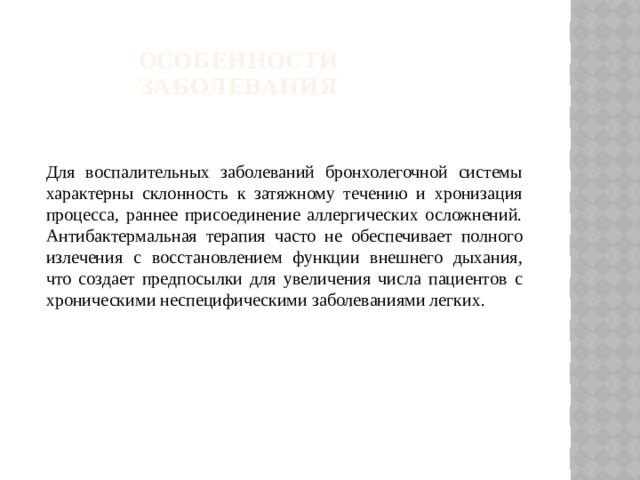 Особенности заболевания Для воспалительных заболеваний бронхолегочной системы характерны склонность к затяжному течению и хронизация процесса, раннее присоединение аллергических осложнений. Антибактермальная терапия часто не обеспечивает полного излечения с восстановлением функции внешнего дыхания, что создает предпосылки для увеличения числа пациентов с хроническими неспецифическими заболеваниями легких.