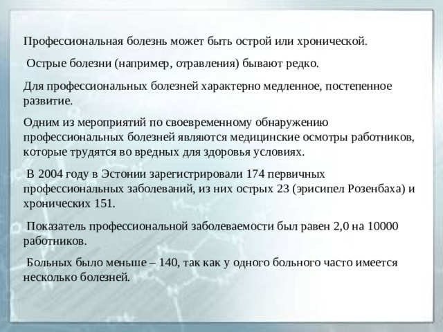 Профессиональная болезнь может быть острой или хронической.  Острые болезни (например, отравления) бывают редко. Для профессиональных болезней характерно медленное, постепенное развитие. Одним из мероприятий по своевременному обнаружению профессиональных болезней являются медицинские осмотры работников, которые трудятся во вредных для здоровья условиях.   В 2004 году в Эстонии зарегистрировали 174 первичных профессиональных заболеваний, из них острых 23 (эрисипел Розенбаха) и хронических 151.  Показатель профессиональной заболеваемости был равен 2,0 на 10000 работников.  Больных было меньше – 140, так как у одного больного часто имеется несколько болезней.