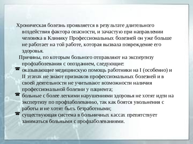 Хроническая болезнь проявляется в результате длительного воздействия фактора опасности, и зачастую при направлении человека в Клинику Профессиональных болезней он уже больше не работает на той работе, которая вызвала повреждение его здоровья.  Причины, по которым больного отправляют на экспертизу профзаболевания с опозданием, следующие: