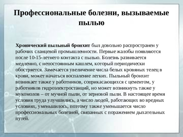 Профессиональные болезни, вызываемые пылью Хронический пыльный бронхит был довольно распространен у рабочих сланцевой промышленности. Первые жалобы появляются после 10-15-летнего контакта с пылью. Болезнь развивается медленно, с непостоянным кашлем, который периодически обостряется. Замечается увеличение числа белых кровяных телец в крови, может начаться воспаление легких. Пыльный бронхит возникает также у работников, соприкасающихся с цементом, у работников гидроэлектростанций, но может возникнуть также у мукомолов – от мучной пыли, от зерновой пыли. В настоящее время условия труда улучшились, а число людей, работающих во вредных условиях, уменьшилось, поэтому также уменьшается число профессиональных болезней, связанных с поражением дыхательных путей.