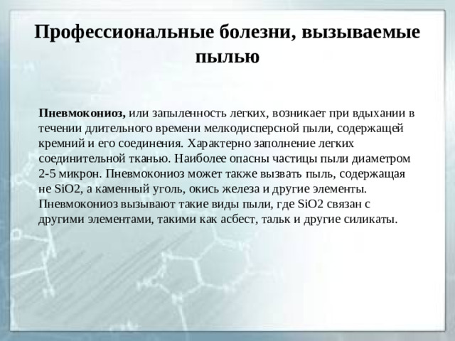 Профессиональные болезни, вызываемые пылью Пневмокониоз, или запыленность легких, возникает при вдыхании в течении длительного времени мелкодисперсной пыли, содержащей кремний и его соединения. Характерно заполнение легких соединительной тканью. Наиболее опасны частицы пыли диаметром 2-5 микрон. Пневмокониоз может также вызвать пыль, содержащая не SiO 2 , а каменный уголь, окись железа и другие элементы. Пневмокониоз вызывают такие виды пыли, где SiO 2 связан с другими элементами, такими как асбест, тальк и другие силикаты.