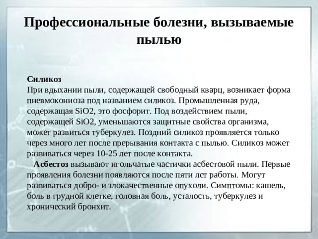 Профессиональные болезни, вызываемые пылью Силикоз При вдыхании пыли, содержащей свободный кварц, возникает форма пневмокониоза под названием силикоз. Промышленная руда, содержащая SiO 2 , это фосфорит. Под воздействием пыли, содержащей SiO 2 , уменьшаются защитные свойства организма, может развиться туберкулез. Поздний силикоз проявляется только через много лет после прерывания контакта с пылью. Силикоз может развиваться через 10-25 лет после контакта.  Асбестоз вызывают игольчатые частички асбестовой пыли. Первые проявления болезни появляются после пяти лет работы. Могут развиваться добро- и злокачественные опухоли. Симптомы: кашель, боль в грудной клетке, головная боль, усталость, туберкулез и хронический бронхит.