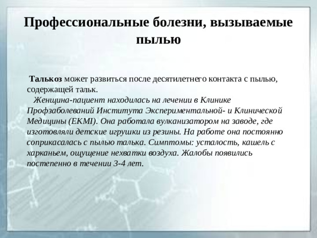 Профессиональные болезни, вызываемые пылью  Талькоз может развиться после десятилетнего контакта с пылью, содержащей тальк.  Женщина-пациент находилась на лечении в Клинике Профзаболеваний Института Экспериментальной- и Клинической Медицины ( EKMI ). Она работала вулканизатором на заводе, где изготовляли детские игрушки из резины. На работе она постоянно соприкасалась с пылью талька. Симптомы: усталость, кашель с харканьем, ощущение нехватки воздуха. Жалобы появились постепенно в течении 3-4 лет.