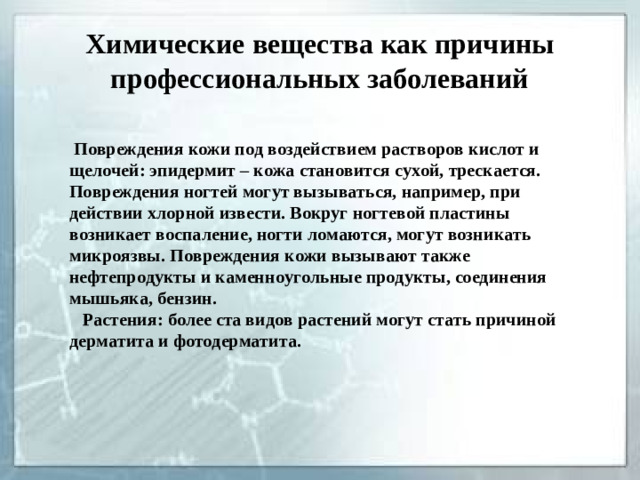 Химические вещества как причины профессиональных заболеваний  Повреждения кожи под воздействием растворов кислот и щелочей: эпидермит – кожа становится сухой, трескается. Повреждения ногтей могут вызываться, например, при действии хлорной извести. Вокруг ногтевой пластины возникает воспаление, ногти ломаются, могут возникать микроязвы. Повреждения кожи вызывают также нефтепродукты и каменноугольные продукты, соединения мышьяка, бензин.  Растения: более ста видов растений могут стать причиной дерматита и фотодерматита.