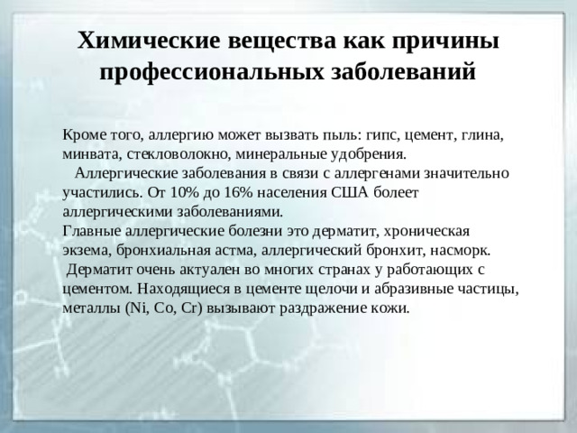 Химические вещества как причины профессиональных заболеваний Кроме того, аллергию может вызвать пыль: гипс, цемент, глина, минвата, стекловолокно, минеральные удобрения.  Аллергические заболевания в связи с аллергенами значительно участились. От 10% до 16% населения США болеет аллергическими заболеваниями. Главные аллергические болезни это дерматит, хроническая экзема, бронхиальная астма, аллергический бронхит, насморк.  Дерматит очень актуален во многих странах у работающих с цементом. Находящиеся в цементе щелочи и абразивные частицы, металлы ( Ni, Co, Cr ) вызывают раздражение кожи.