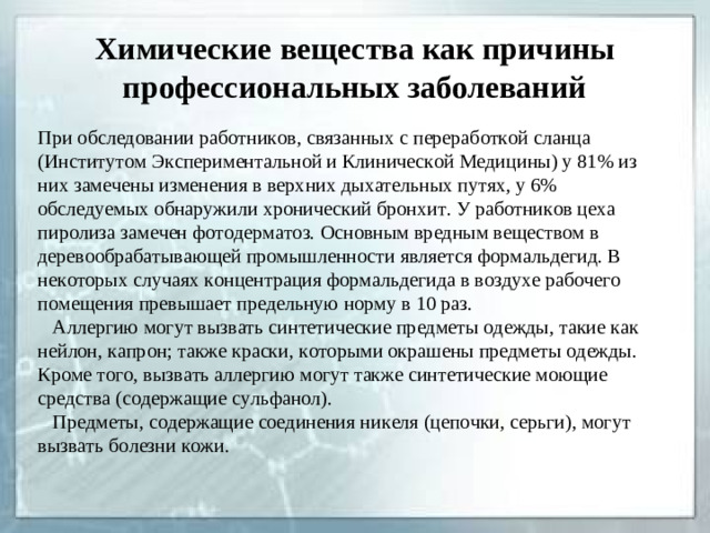 Химические вещества как причины профессиональных заболеваний При обследовании работников, связанных с переработкой сланца (Институтом Экспериментальной и Клинической Медицины) у 81% из них замечены изменения в верхних дыхательных путях, у 6% обследуемых обнаружили хронический бронхит. У работников цеха пиролиза замечен фотодерматоз. Основным вредным веществом в деревообрабатывающей промышленности является формальдегид. В некоторых случаях концентрация формальдегида в воздухе рабочего помещения превышает предельную норму в 10 раз.  Аллергию могут вызвать синтетические предметы одежды, такие как нейлон, капрон; также краски, которыми окрашены предметы одежды. Кроме того, вызвать аллергию могут также синтетические моющие средства (содержащие сульфанол).  Предметы, содержащие соединения никеля (цепочки, серьги), могут вызвать болезни кожи.