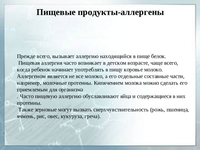 Пищевые продукты-аллергены   Прежде всего, вызывает аллергию находящийся в пище белок.  Пищевая аллергия часто возникает в детском возрасте, чаще всего, когда ребенок начинает употреблять в пищу коровье молоко. Аллергеном является не все молоко, а его отдельные составные части, например, молочные протеины. Кипячением молока можно сделать его приемлемым для организма . Часто пищевую аллергию обуславливают яйца и содержащиеся в них протеины.  Также зерновые могут вызвать сверхчувствительность (рожь, пшеница, ячмень, рис, овес, кукуруза, греча).