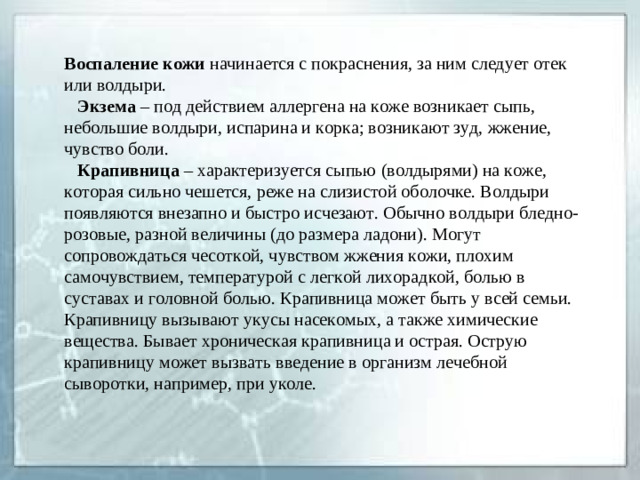 Воспаление кожи начинается с покраснения, за ним следует отек или волдыри.  Экзема – под действием аллергена на коже возникает сыпь, небольшие волдыри, испарина и корка; возникают зуд, жжение, чувство боли.  Крапивница – характеризуется сыпью (волдырями) на коже, которая сильно чешется, реже на слизистой оболочке. Волдыри появляются внезапно и быстро исчезают. Обычно волдыри бледно-розовые, разной величины (до размера ладони). Могут сопровождаться чесоткой, чувством жжения кожи, плохим самочувствием, температурой с легкой лихорадкой, болью в суставах и головной болью. Крапивница может быть у всей семьи. Крапивницу вызывают укусы насекомых, а также химические вещества. Бывает хроническая крапивница и острая. Острую крапивницу может вызвать введение в организм лечебной сыворотки, например, при уколе.