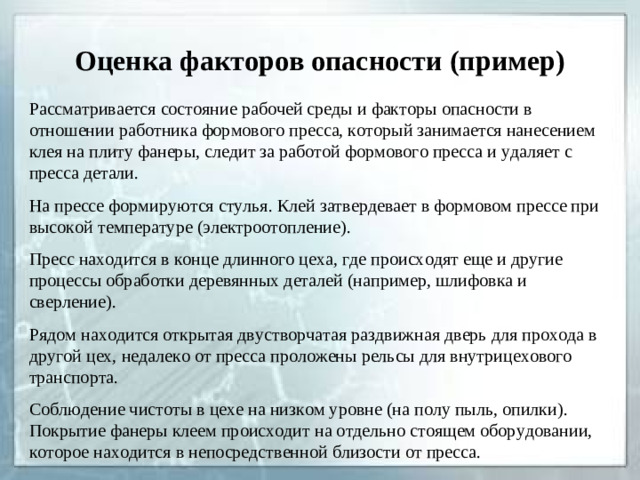 Оценка факторов опасности (пример) Рассматривается состояние рабочей среды и факторы опасности в отношении работника формового пресса, который занимается нанесением клея на плиту фанеры, следит за работой формового пресса и удаляет с пресса детали. На прессе формируются стулья. Клей затвердевает в формовом прессе при высокой температуре (электроотопление). Пресс находится в конце длинного цеха, где происходят еще и другие процессы обработки деревянных деталей (например, шлифовка и сверление). Рядом находится открытая двустворчатая раздвижная дверь для прохода в другой цех, недалеко от пресса проложены рельсы для внутрицехового транспорта. Соблюдение чистоты в цехе на низком уровне (на полу пыль, опилки). Покрытие фанеры клеем происходит на отдельно стоящем оборудовании, которое находится в непосредственной близости от пресса.