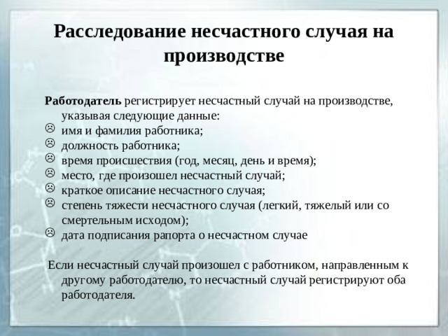 Расследование несчастного случая на производстве  Работодатель регистрирует несчастный случай на производстве, указывая следующие данные: имя и фамилия работника; должность работника; время происшествия (год, месяц, день и время); место, где произошел несчастный случай; краткое описание несчастного случая; степень тяжести несчастного случая (легкий, тяжелый или со смертельным исходом); дата подписания рапорта о несчастном случае   Если несчастный случай произошел с работником, направленным к другому работодателю, то несчастный случай регистрируют оба работодателя.