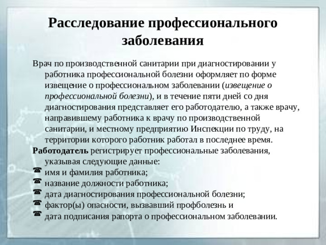 Расследование профессионального заболевания Врач по производственной санитарии при диагностировании у работника профессиональной болезни оформляет по форме извещение о профессиональном заболевании ( извещение о профессиональной болезни ), и в течение пяти дней со дня диагностирования представляет его работодателю, а также врачу, направившему работника к врачу по производственной санитарии, и местному предприятию Инспекции по труду, на территории которого работник работал в последнее время. Работодатель регистрирует профессиональные заболевания, указывая следующие данные: