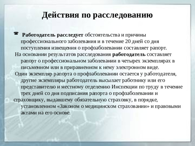 Действия по расследованию  Работодатель расследует обстоятельства и причины профессионального заболевания и в течение 20 дней со дня поступления извещения о профзаболевании составляет рапорт.  На основании результатов расследования работодатель составляет рапорт о профессиональном заболевании в четырех экземплярах в письменном или в приравненном к нему электронном виде.  Один экземпляр рапорта о профзаболевании остается у работодателя, другие экземпляры работодатель высылает работнику или его представителю и местному отделению Инспекции по труду в течение трех дней со дня подписания рапорта о профзаболевании и страховщику, выдавшему обязательную страховку, в порядке, установленном «Законом о медицинском страховании» и правовыми актами на его основе.