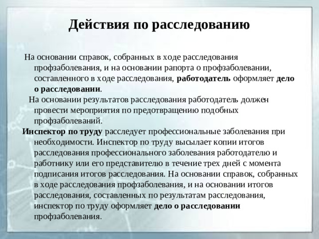 Действия по расследованию  На основании справок, собранных в ходе расследования профзаболевания, и на основании рапорта о профзаболевании, составленного в ходе расследования, работодатель оформляет дело о расследовании .  На основании результатов расследования работодатель должен провести мероприятия по предотвращению подобных профзаболеваний. Инспектор по труду расследует профессиональные заболевания при необходимости. Инспектор по труду высылает копии итогов расследования профессионального заболевания работодателю и работнику или его представителю в течение трех дней с момента подписания итогов расследования. На основании справок, собранных в ходе расследования профзаболевания, и на основании итогов расследования, составленных по результатам расследования, инспектор по труду оформляет дело о расследовании профзаболевания .