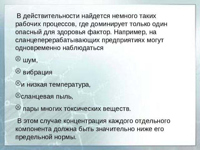 В действительности найдется немного таких рабочих процессов, где доминирует только один опасный для здоровья фактор. Например, на сланцеперерабатывающих предприятиях могут одновременно наблюдаться  шум,  вибрация и низкая температура, сланцевая пыль,  пары многих токсических веществ.  В этом случае концентрация каждого отдельного компонента должна быть значительно ниже его предельной нормы.