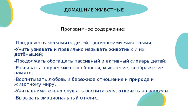 ДОМАШНИЕ ЖИВОТНЫЕ   Программное содержание: -Продолжать знакомить детей с домашними животными; -Учить узнавать и правильно называть животных и их детёнышей; -Продолжать обогащать пассивный и активный словарь детей; -Развивать творческие способности, мышление, воображение, память; -Воспитывать любовь и бережное отношение к природе и животному миру. -Учить внимательно слушать воспитателя, отвечать на вопросы; -Вызывать эмоциональный отклик.