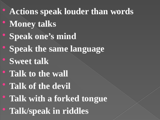 Actions speak louder than words Money talks Speak one’s mind Speak the same language Sweet talk Talk to the wall Talk of the devil Talk with a forked tongue Talk/speak in riddles