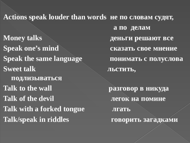 Actions speak louder than words не по словам судят,  а по делам Money talks деньги решают все Speak one’s mind сказать свое мнение Speak the same language понимать с полуслова Sweet talk льстить, подлизываться Talk to the wall разговор в никуда Talk of the devil легок на помине Talk with a forked tongue лгать Talk/speak in riddles говорить загадками