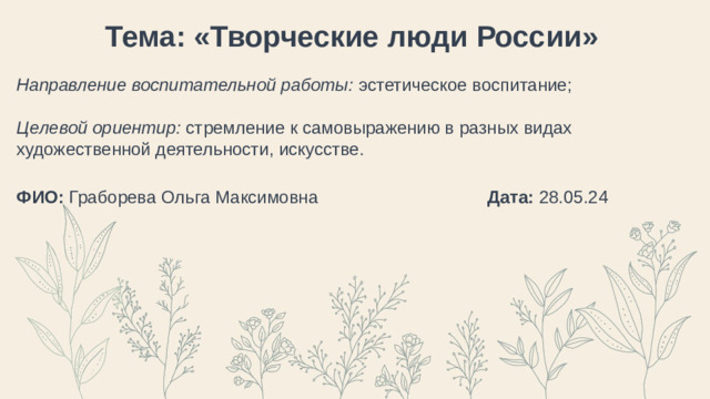 Тема: «Творческие люди России» Направление воспитательной работы: эстетическое воспитание; Целевой ориентир: стремление к самовыражению в разных видах художественной деятельности, искусстве.  ФИО: Граборева Ольга Максимовна Дата: 28.05.24