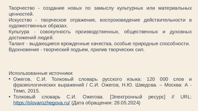 Творчество - создание новых по замыслу культурных или материальных ценностей. Искусство - творческое отражение, воспроизведение действительности в художественных образах. Культура - совокупность производственных, общественных и духовных достижений людей. Талант - выдающиеся врожденные качества, особые природные способности. Вдохновение - творческий подъем, прилив творческих сил. Использованные источники: