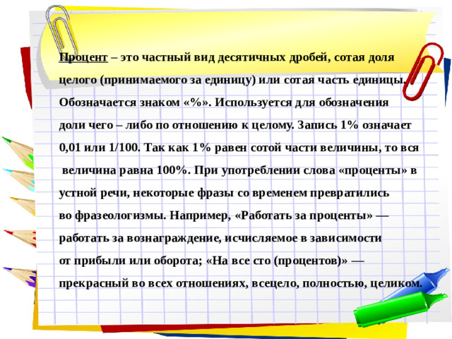 Процент – это частный вид десятичных дробей, сотая доля целого (принимаемого за единицу) или сотая часть единицы. Обозначается знаком «%». Используется для обозначения доли чего – либо по отношению к целому. Запись 1% означает 0,01 или 1/100. Так как 1% равен сотой части величины, то вся  величина равна 100%. При употреблении слова «проценты» в устной речи, некоторые фразы со временем превратились во фразеологизмы. Например, «Работать за проценты» — работать за вознаграждение, исчисляемое в зависимости от прибыли или оборота; «На все сто (процентов)» — прекрасный во всех отношениях, всецело, полностью, целиком.